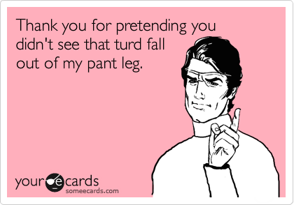Thank you for pretending you didn't see that turd fall
out of my pant leg.