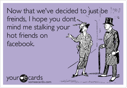 Now that we've decided to just be freinds, I hope you dont
mind me stalking your
hot friends on
facebook.