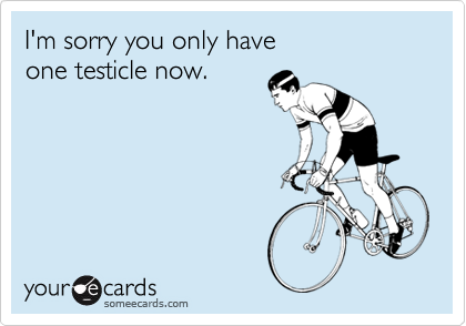 I'm sorry you only have one testicle now.