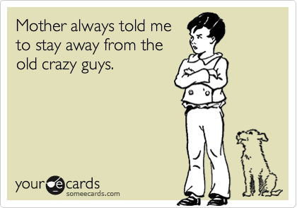 Mother always told me
to stay away from the
old crazy guys.