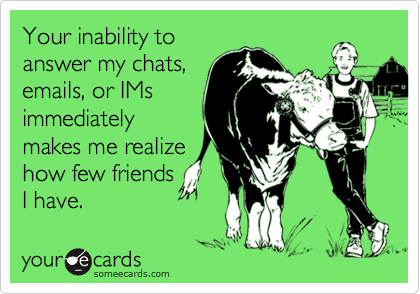 Your inability toanswer my chats,emails, or IMsimmediatelymakes me realizehow few friendsI have.