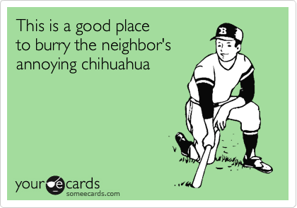 This is a good place
to burry the neighbor's
annoying chihuahua