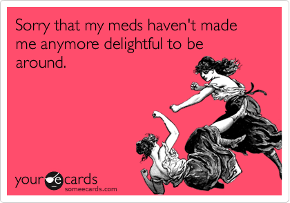 Sorry that my meds haven't made me anymore delightful to be around.