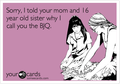 Sorry, I told your mom and 16
year old sister why I
call you the BJQ. 