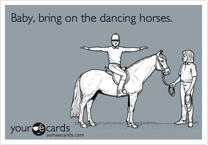 Baby, bring on the dancing horses.