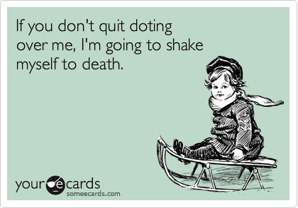 If you don't quit doting
over me, I'm going to shake
myself to death.