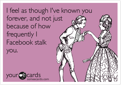 I feel as though I've known you
forever, and not just
because of how
frequently I
Facebook stalk
you.