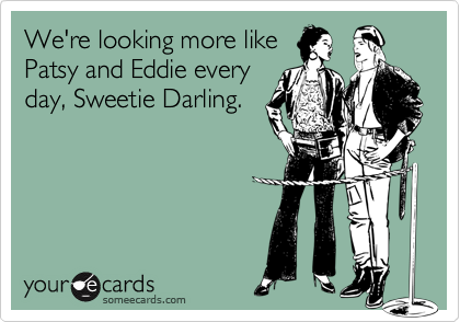 We're looking more like
Patsy and Eddie every
day, Sweetie Darling.