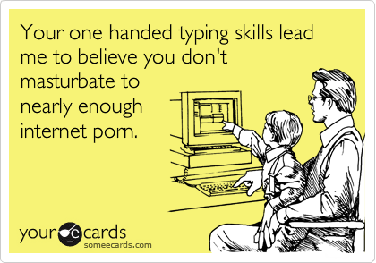 Your one handed typing skills lead me to believe you don't
masturbate to 
nearly enough 
internet porn. 