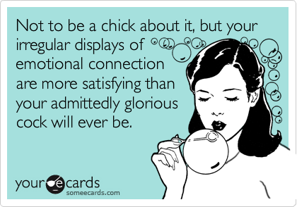 Not to be a chick about it, but your irregular displays of
emotional connection
are more satisfying than
your admittedly glorious
cock will ever be.