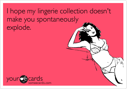 I hope my lingerie collection doesn't  make you spontaneouslyexplode.
