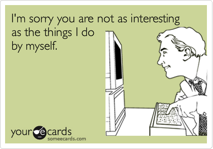 I'm sorry you are not as interesting as the things I do
by myself.