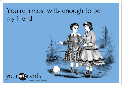 You're almost witty enough to be my friend.