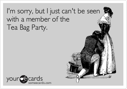 I'm sorry, but I just can't be seen
with a member of the 
Tea Bag Party.