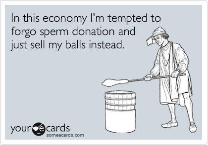 In this economy I'm tempted to forgo sperm donation and
just sell my balls instead.