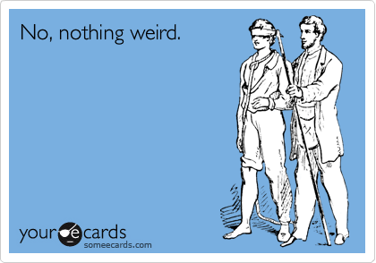 No, nothing weird.