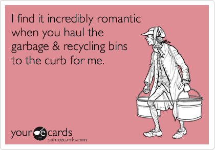 I find it incredibly romantic
when you haul the
garbage & recycling bins
to the curb for me.