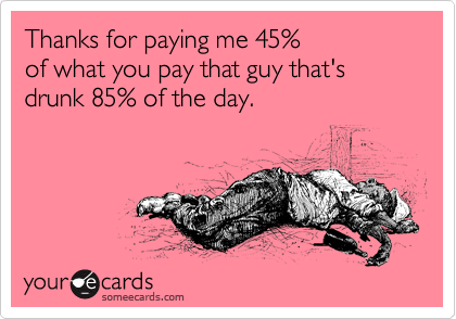 Thanks for paying me 45%
of what you pay that guy that's drunk 85% of the day.