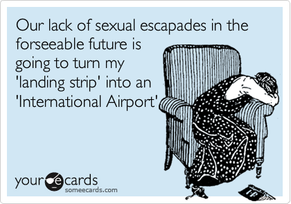 Our lack of sexual escapades in the forseeable future isgoing to turn my'landing strip' into an'International Airport'