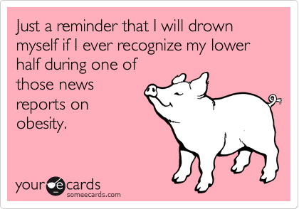 Just a reminder that I will drown myself if I ever recognize my lower half during one of
those news
reports on
obesity.