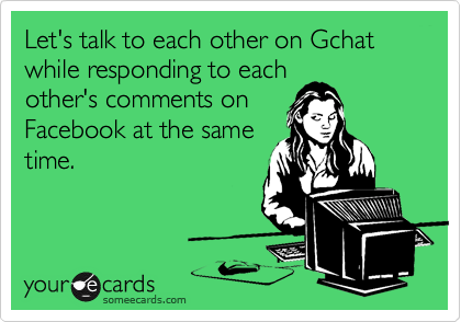 Let's talk to each other on Gchat while responding to each
other's comments on
Facebook at the same
time. 