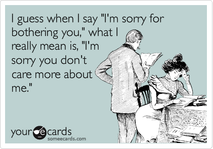 I guess when I say "I'm sorry for bothering you," what I
really mean is, "I'm
sorry you don't
care more about
me."