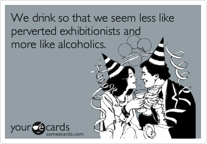 We drink so that we seem less like perverted exhibitionists and
more like alcoholics.