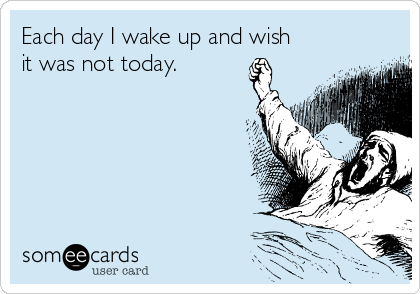 Each day I wake up and wish
it was not today.