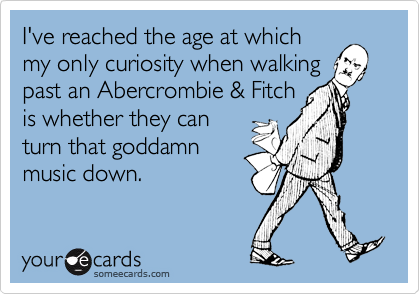 I've reached the age at which
my only curiosity when walking
past an Abercrombie & Fitch
is whether they can
turn that goddamn
music down.