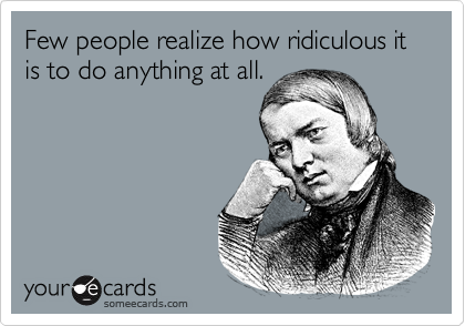Few people realize how ridiculous it is to do anything at all.