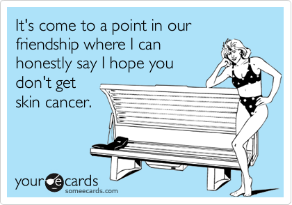 It's come to a point in our friendship where I can
honestly say I hope you 
don't get
skin cancer.