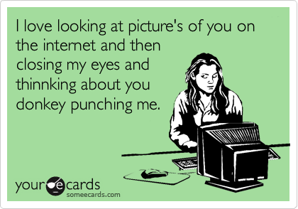 I love looking at picture's of you on the internet and then
closing my eyes and
thinnking about you
donkey punching me.