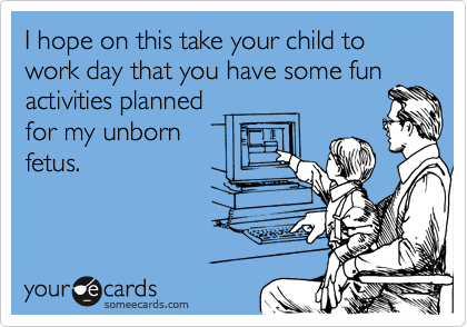 I hope on this take your child to work day that you have some fun
activities planned
for my unborn
fetus.