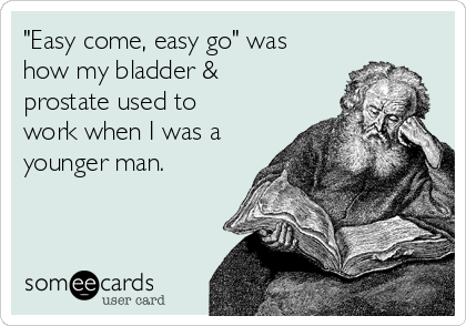 "Easy come, easy go" was
how my bladder &
prostate used to
work when I was a
younger man.