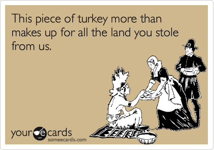 This piece of turkey more than makes up for all the land you stole from us. 