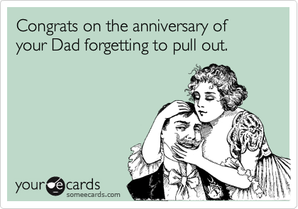 Congrats on the anniversary of your Dad forgetting to pull out.