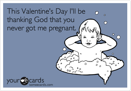 This Valentine's Day I'll be 
thanking God that you 
never got me pregnant.