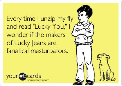 
Every time I unzip my fly
and read "Lucky You," I
wonder if the makers
of Lucky Jeans are
fanatical masturbators.