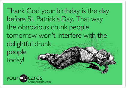 Thank God your birthday is the day before St. Patrick's Day. That way the obnoxious drunk people tomorrow won't interfere with the delightful drunk
people
today!