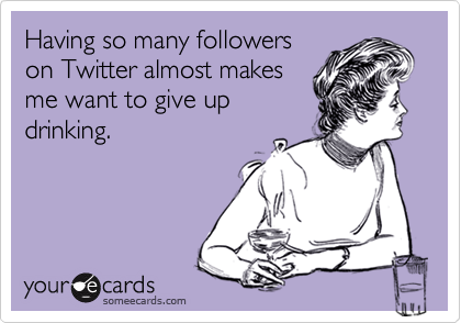 Having so many followers
on Twitter almost makes
me want to give up
drinking.