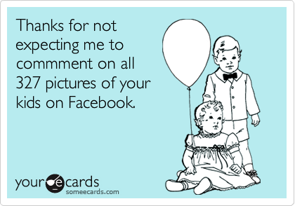 Thanks for not
expecting me to
commment on all
327 pictures of your
kids on Facebook.