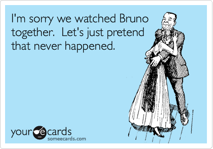I'm sorry we watched Bruno
together.  Let's just pretend
that never happened.