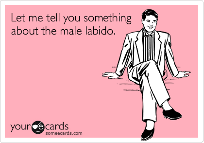 Let me tell you something
about the male labido.
