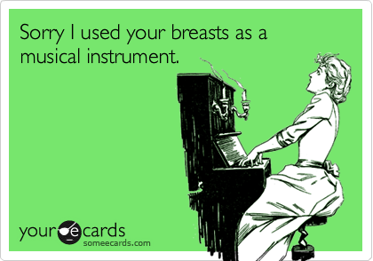 Sorry I used your breasts as a musical instrument.
