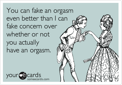 You can fake an orgasm 
even better than I can
fake concern over
whether or not 
you actually
have an orgasm.