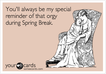 You'll always be my special
reminder of that orgy
during Spring Break.