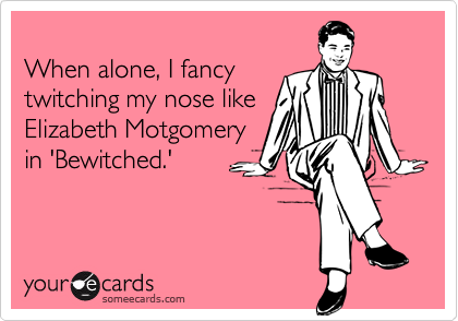 
When alone, I fancy
twitching my nose like
Elizabeth Motgomery
in 'Bewitched.'