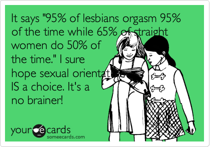 It says "95% of lesbians orgasm 95% of the time while 65% of straight women do 50% ofthe time." I surehope sexual orientationIS a choice. It's ano brainer!