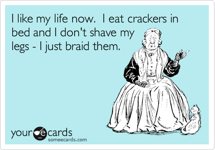 I like my life now.  I eat crackers in bed and I don't shave my
legs - I just braid them.