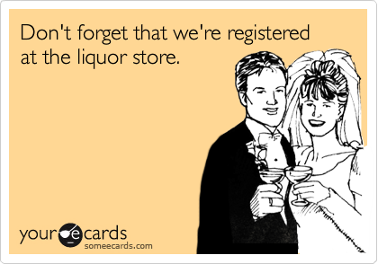 Don't forget that we're registered at the liquor store.